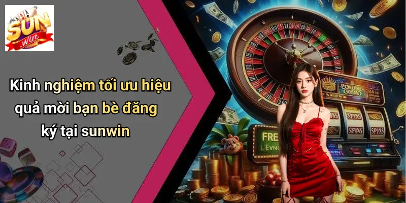 Kinh nghiệm tối ưu hiệu quả mời bạn bè đăng ký tại sunwin